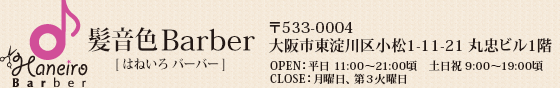 髪音色Barber(はねいろバーバー) 〒533-0004 大阪市東淀川区小松1-11-21 丸忠ビル1階  OPEN：平日 11:00～21:00頃、CLOSE：月曜日・第3火曜日